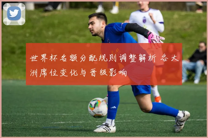 世界杯名额分配规则调整解析 各大洲席位变化与晋级影响
