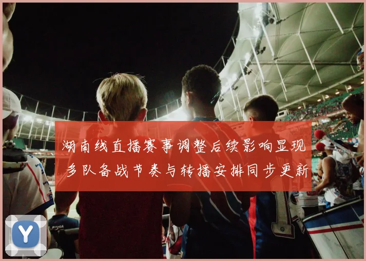 湖南线直播赛事调整后续影响显现 多队备战节奏与转播安排同步更新