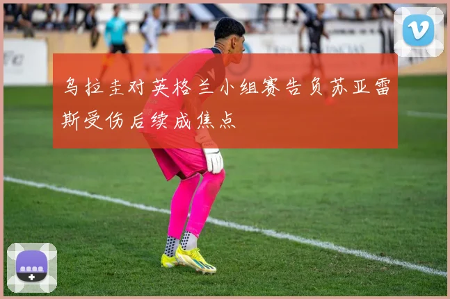 乌拉圭对英格兰小组赛告负苏亚雷斯受伤后续成焦点