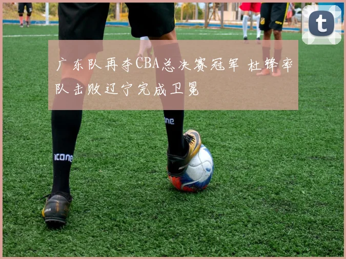 广东队再夺CBA总决赛冠军 杜锋率队击败辽宁完成卫冕