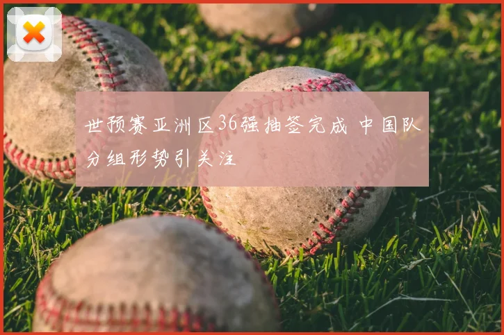 世预赛亚洲区36强抽签完成 中国队分组形势引关注