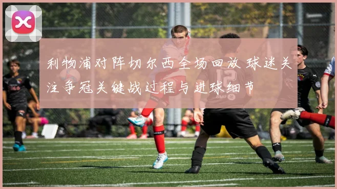 利物浦对阵切尔西全场回放 球迷关注争冠关键战过程与进球细节