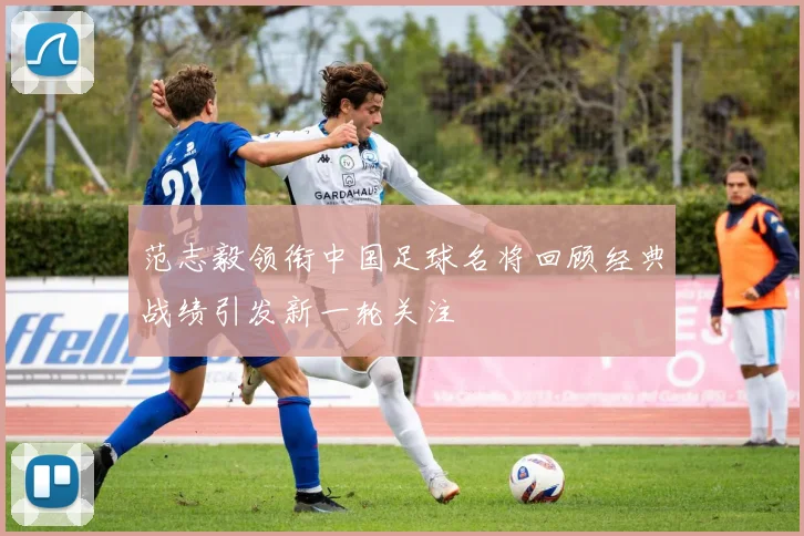 范志毅领衔中国足球名将回顾经典战绩引发新一轮关注