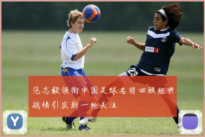 范志毅领衔中国足球名将回顾经典战绩引发新一轮关注