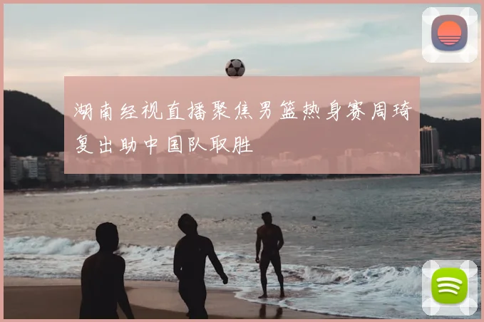 湖南经视直播聚焦男篮热身赛周琦复出助中国队取胜
