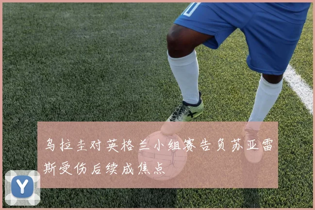 乌拉圭对英格兰小组赛告负苏亚雷斯受伤后续成焦点