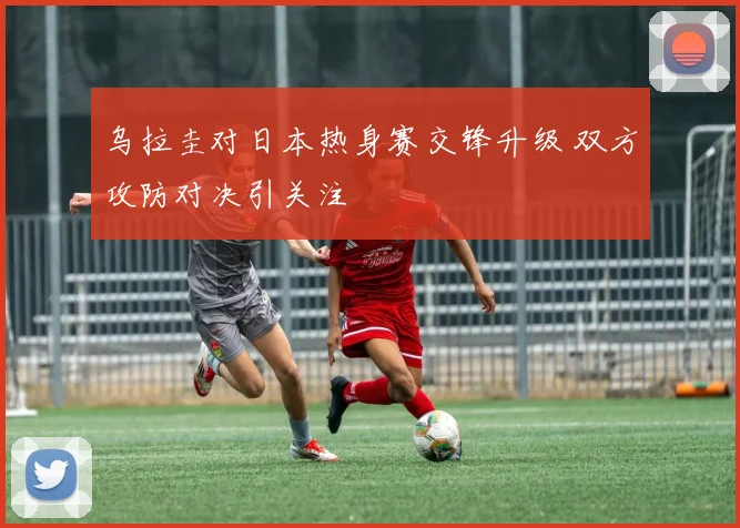 乌拉圭对日本热身赛交锋升级 双方攻防对决引关注
