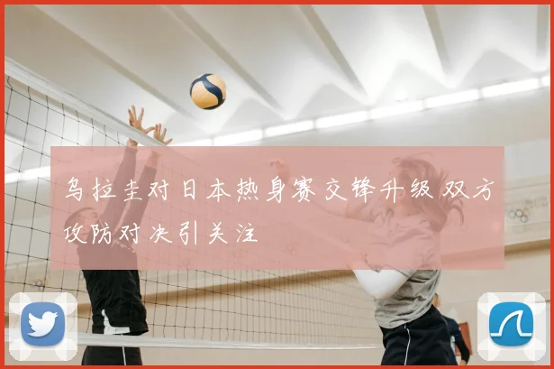 乌拉圭对日本热身赛交锋升级 双方攻防对决引关注