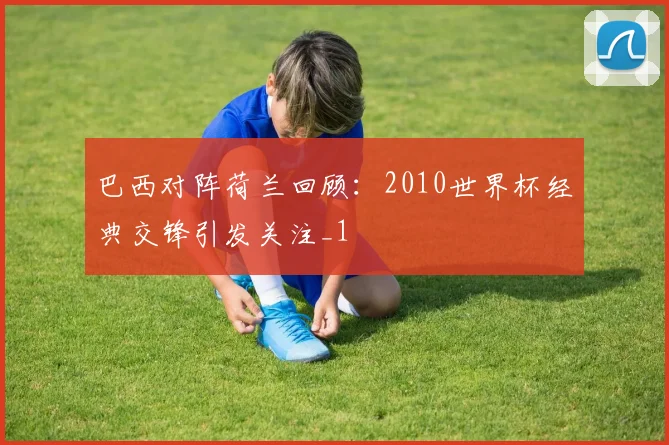 巴西对阵荷兰回顾:2010世界杯经典交锋引发关注_1