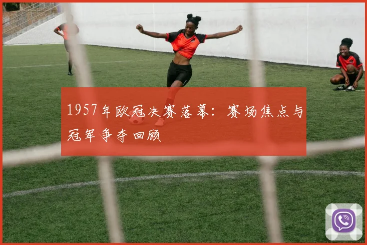 1957年欧冠决赛落幕:赛场焦点与冠军争夺回顾