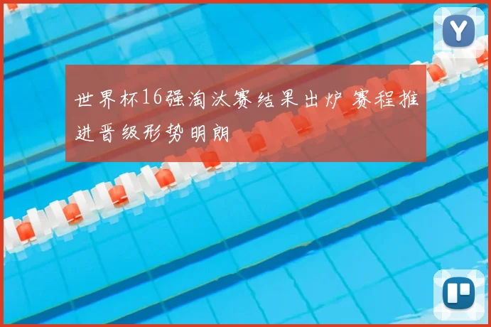 世界杯16强淘汰赛结果出炉 赛程推进晋级形势明朗