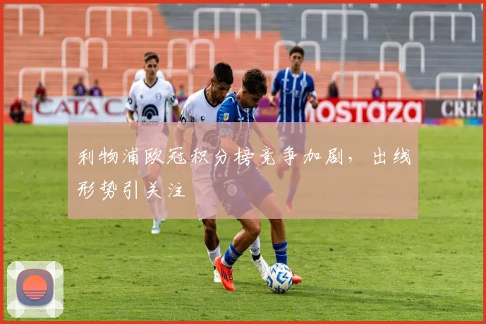 利物浦欧冠积分榜竞争加剧，出线形势引关注
