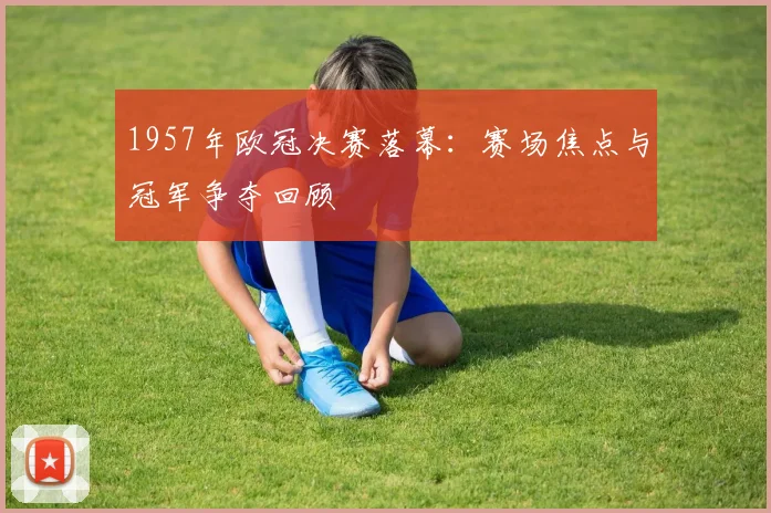 1957年欧冠决赛落幕：赛场焦点与冠军争夺回顾