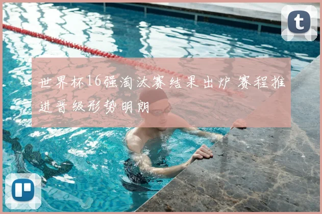 世界杯16强淘汰赛结果出炉 赛程推进晋级形势明朗