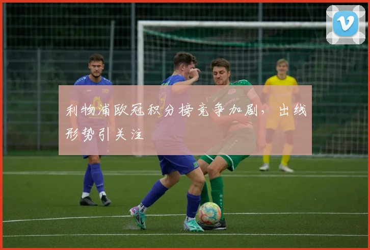 利物浦欧冠积分榜竞争加剧，出线形势引关注
