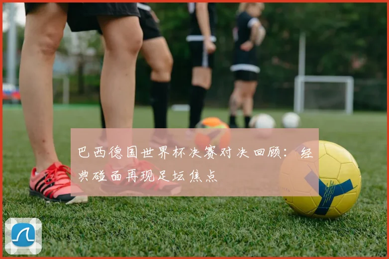 巴西德国世界杯决赛对决回顾：经典碰面再现足坛焦点